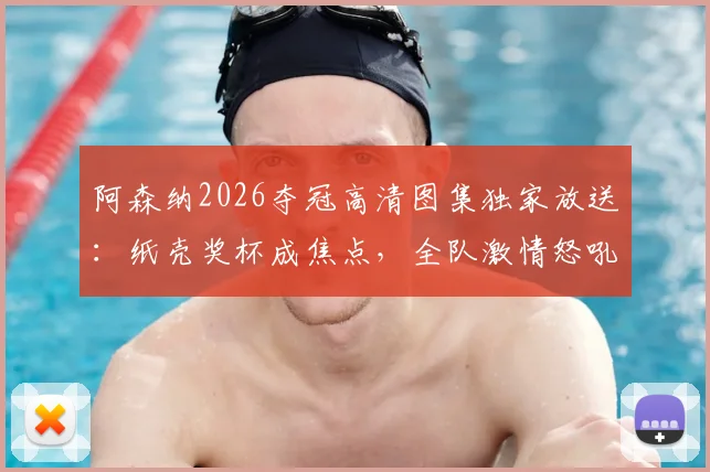 阿森纳2026夺冠高清图集独家放送：纸壳奖杯成焦点，全队激情怒吼瞬间全收录