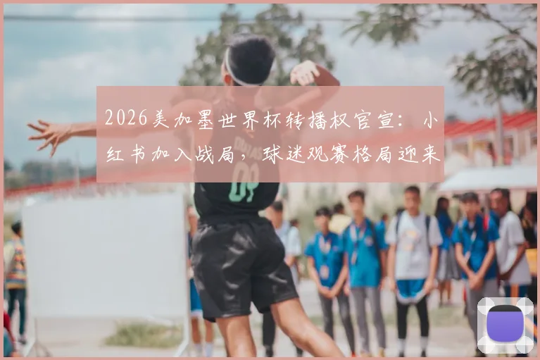 2026美加墨世界杯转播权官宣：小红书加入战局，球迷观赛格局迎来新变化