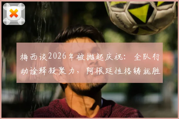 梅西谈2026年被抛起庆祝:全队行动诠释凝聚力,阿根廷性格铸就胜利传统