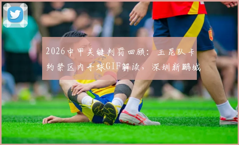 2026中甲关键判罚回顾：玉昆队卡约禁区内手球GIF解读，深圳新鹏城点球漏判争议全分析