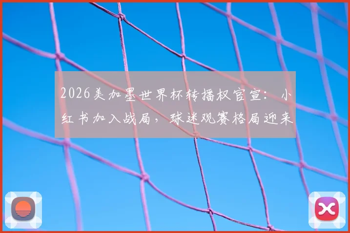 2026美加墨世界杯转播权官宣:小红书加入战局,球迷观赛格局迎来新变化