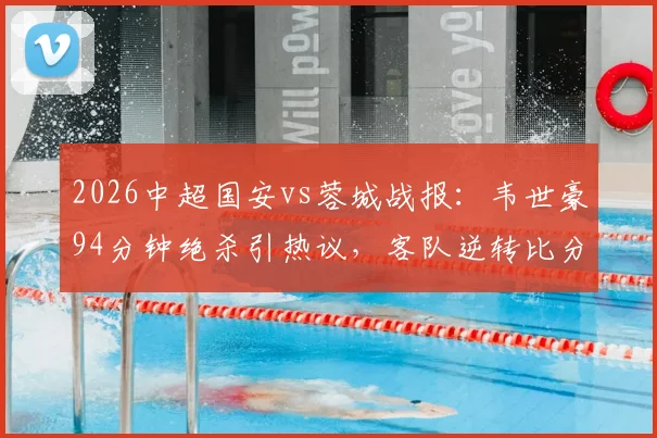 2026中超国安vs蓉城战报:韦世豪94分钟绝杀引热议,客队逆转比分详情与争议判罚解读