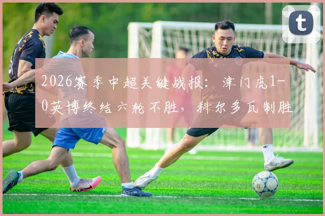 2026赛季中超关键战报：津门虎1-0英博终结六轮不胜，科尔多瓦制胜球价值连城，比赛精华回顾