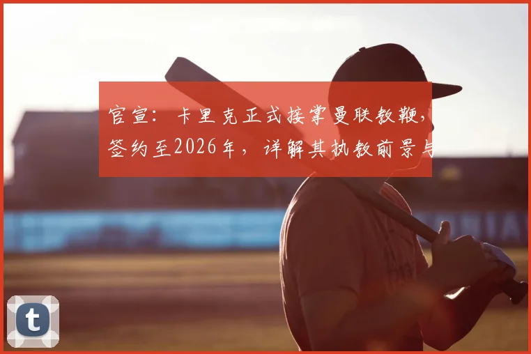 官宣:卡里克正式接掌曼联教鞭,签约至2026年,详解其执教前景与球队变革