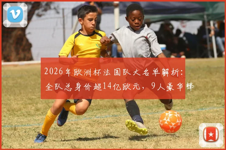 2026年欧洲杯法国队大名单解析:全队总身价超14亿欧元,9人豪华锋线总价8亿欧有多恐怖?