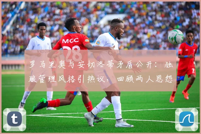 罗马里奥与安切洛蒂矛盾公开:独狼管理风格引热议,回顾两人恩怨与强硬言论背后