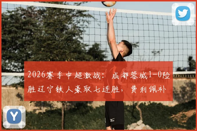 2026赛季中超激战:成都蓉城1-0险胜辽宁铁人豪取七连胜,费利佩补时绝杀引爆全场