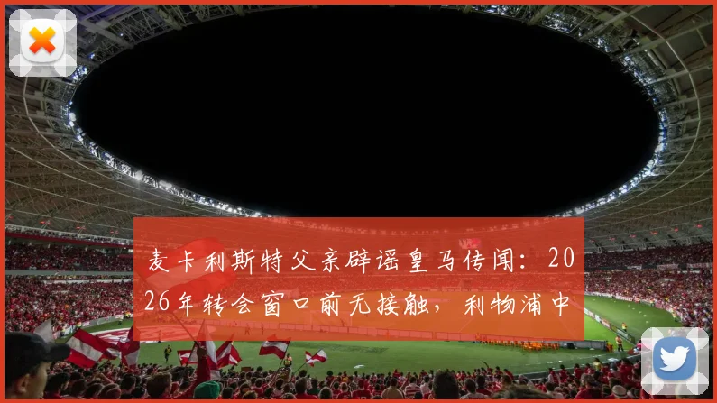 麦卡利斯特父亲辟谣皇马传闻:2026年转会窗口前无接触,利物浦中场未来去向分析