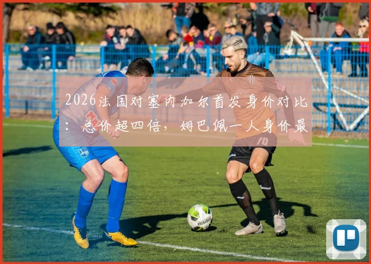 2026法国对塞内加尔首发身价对比：总价超四倍，姆巴佩一人身价最高，附两队球员年薪解析