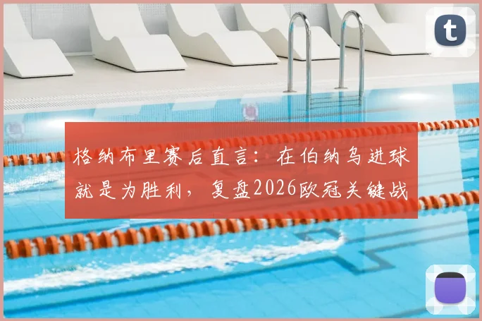 格纳布里赛后直言:在伯纳乌进球就是为胜利,复盘2026欧冠关键战本可提前终结悬念
