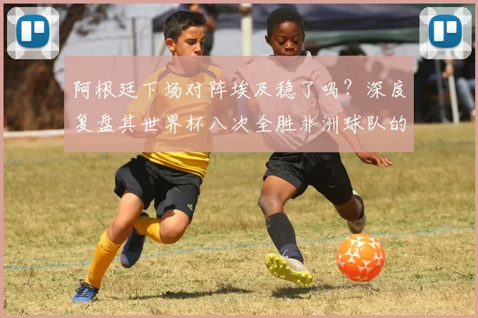 阿根廷下场对阵埃及稳了吗？深度复盘其世界杯八次全胜非洲球队的纪录与2026前景
