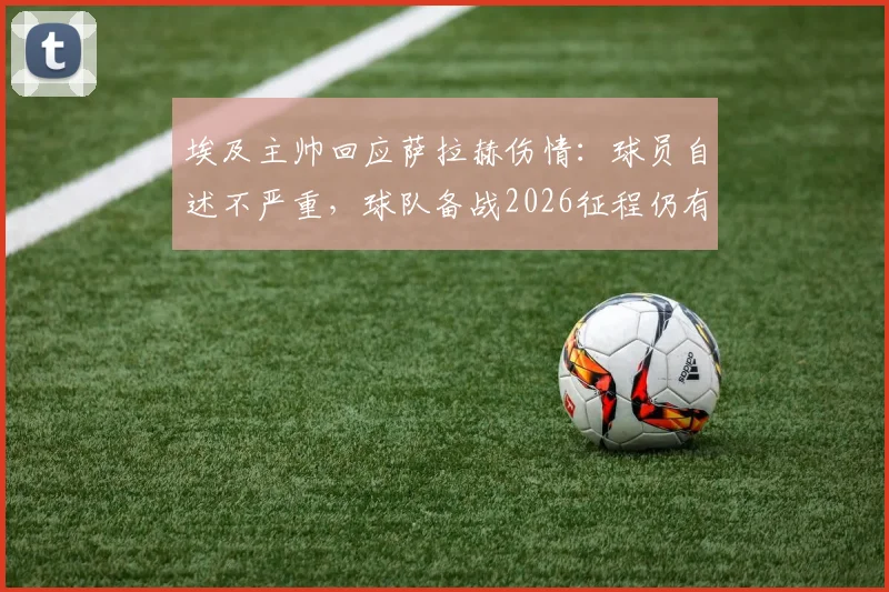 埃及主帅回应萨拉赫伤情:球员自述不严重,球队备战2026征程仍有充足时间