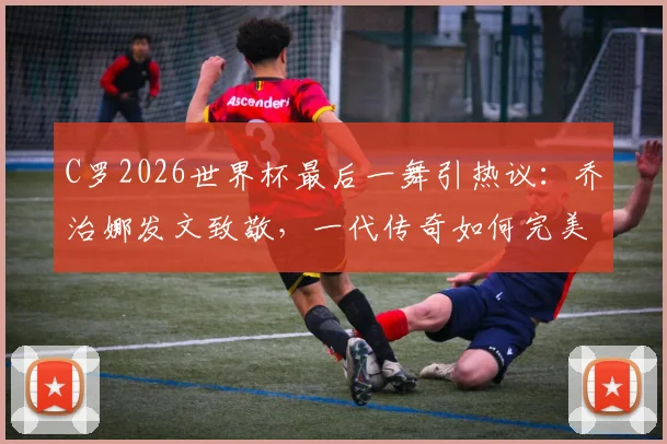 C罗2026世界杯最后一舞引热议：乔治娜发文致敬，一代传奇如何完美落幕