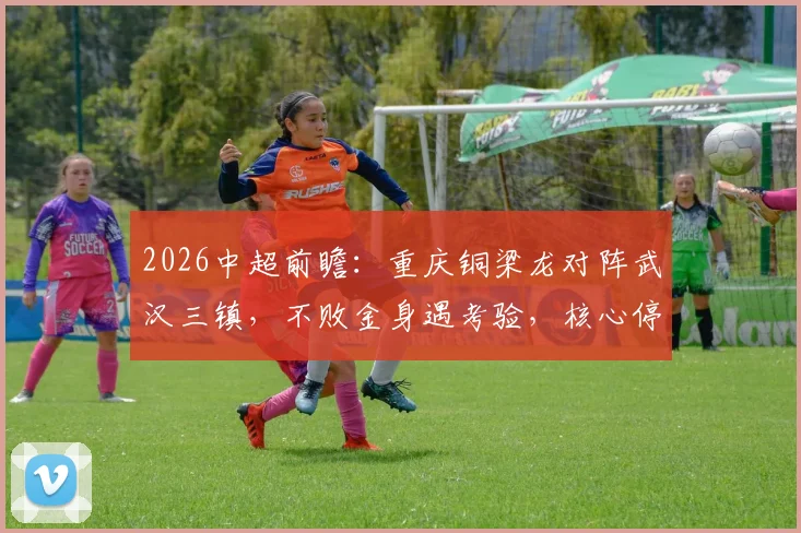 2026中超前瞻:重庆铜梁龙对阵武汉三镇,不败金身遇考验,核心停赛成胜负手