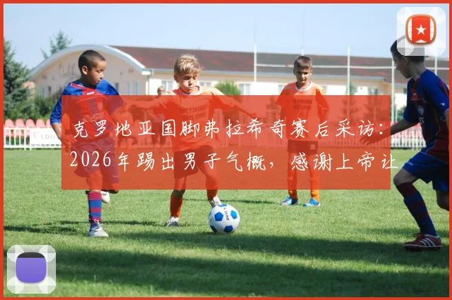 克罗地亚国脚弗拉希奇赛后采访：2026年踢出男子气概，感谢上帝让我们赢得关键战