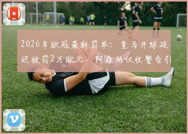 2026年欧冠最新罚单:皇马开球延迟被罚2万欧元,阿森纳仅收警告引热议