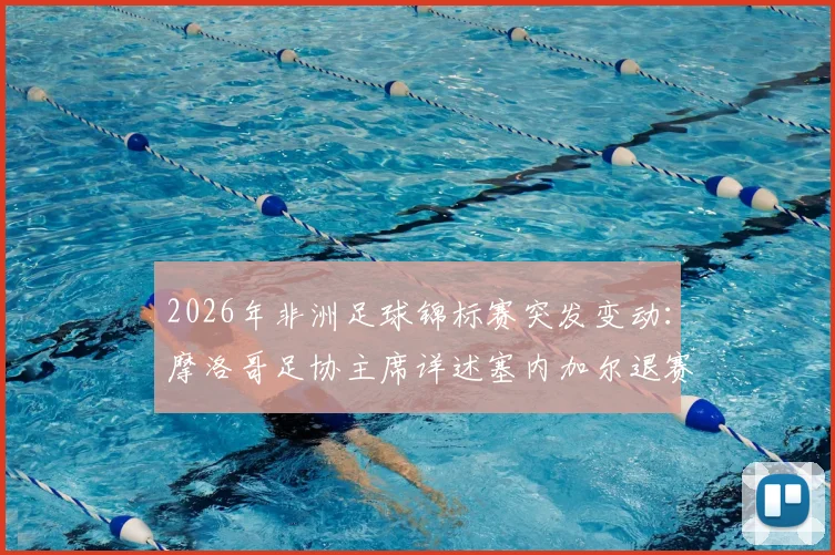 2026年非洲足球锦标赛突发变动:摩洛哥足协主席详述塞内加尔退赛官方确认依据与影响