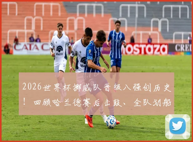 2026世界杯挪威队晋级八强创历史!回顾哈兰德赛后击鼓、全队划船庆祝名场面