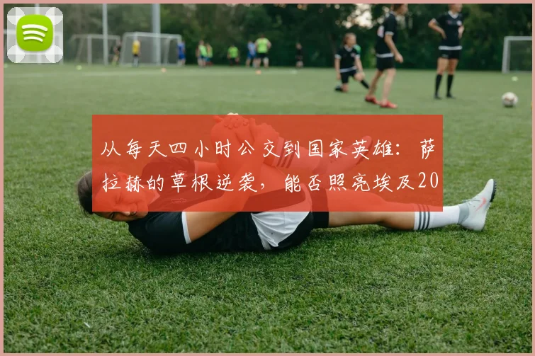 从每天四小时公交到国家英雄：萨拉赫的草根逆袭，能否照亮埃及2026世界杯之路？