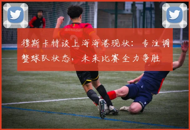 穆斯卡特谈上海海港现状：专注调整球队状态，未来比赛全力争胜