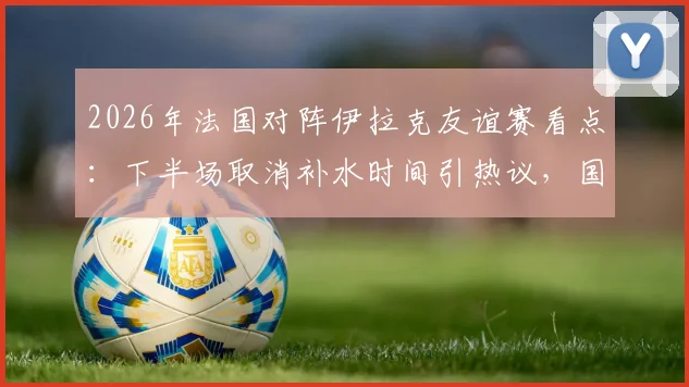 2026年法国对阵伊拉克友谊赛看点:下半场取消补水时间引热议,国际足联高温比赛规则成焦点