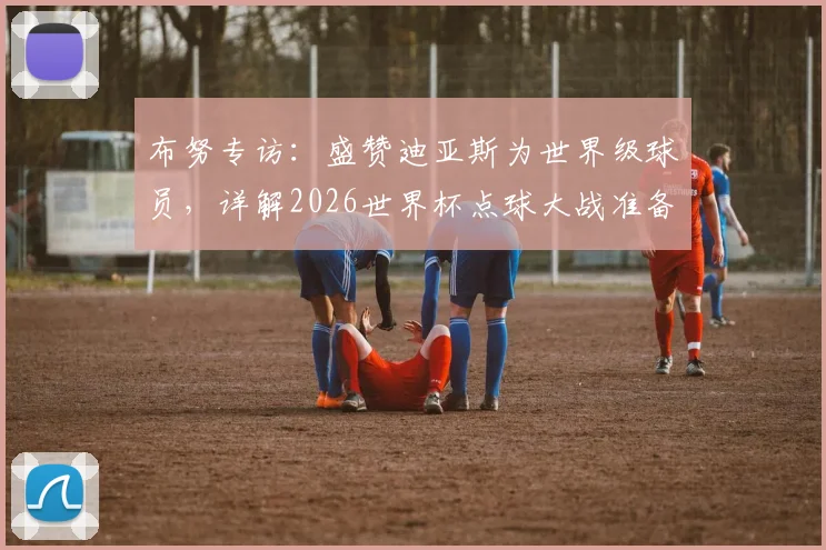 布努专访：盛赞迪亚斯为世界级球员，详解2026世界杯点球大战准备工作与心路历程
