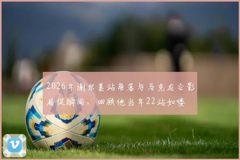 2026年谢尔基站角落与马克龙合影局促瞬间，回顾他当年22站如喽啰的青涩过往与成长蜕变