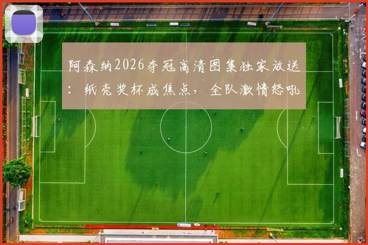 阿森纳2026夺冠高清图集独家放送：纸壳奖杯成焦点，全队激情怒吼瞬间全收录