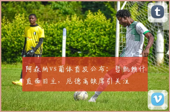 阿森纳vs葡体首发公布：哲凯赖什直面旧主，厄德高缺席引关注