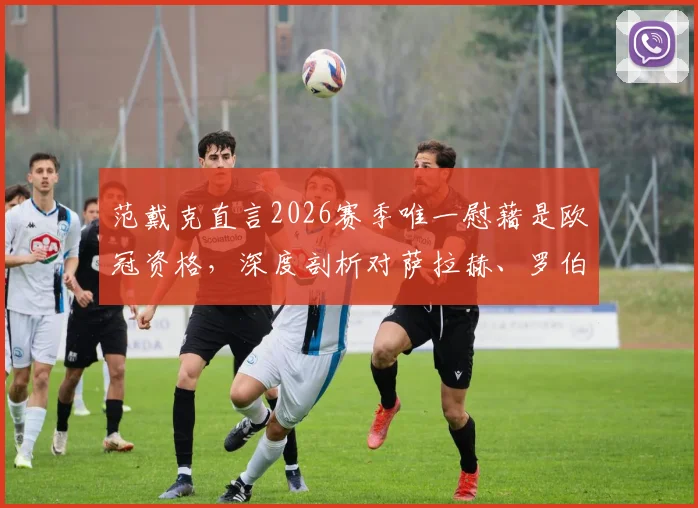 范戴克直言2026赛季唯一慰藉是欧冠资格,深度剖析对萨拉赫、罗伯逊的想念与利物浦阵容影响