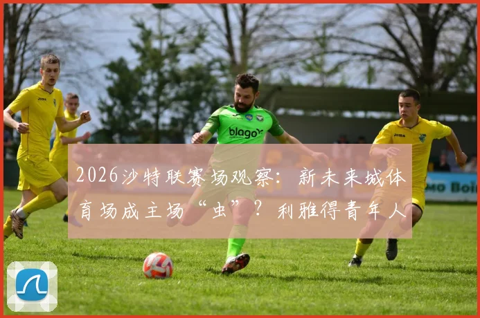 2026沙特联赛场观察:新未来城体育场成主场“虫”?利雅得青年人七轮不胜困局解析