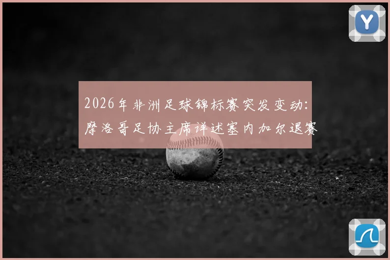 2026年非洲足球锦标赛突发变动：摩洛哥足协主席详述塞内加尔退赛官方确认依据与影响