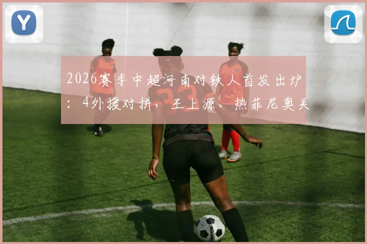 2026赛季中超河南对铁人首发出炉：4外援对拼，王上源、热菲尼奥关键作用解析，附全场阵容分析
