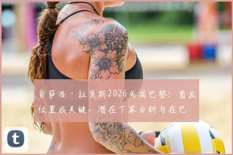 贡萨洛·拉莫斯2026或离巴黎：首发位置成关键，潜在下家分析与在巴黎数据全回顾