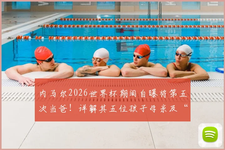 内马尔2026世界杯期间自曝将第五次当爸！详解其五位孩子母亲及“辣妹组合”背后趣事