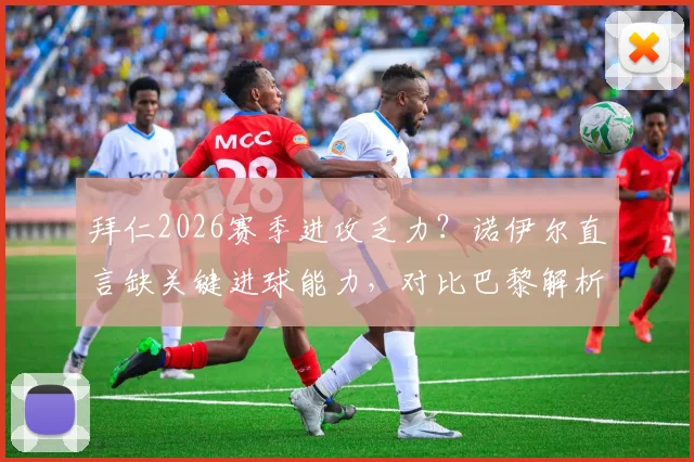 拜仁2026赛季进攻乏力？诺伊尔直言缺关键进球能力，对比巴黎解析锋线差距