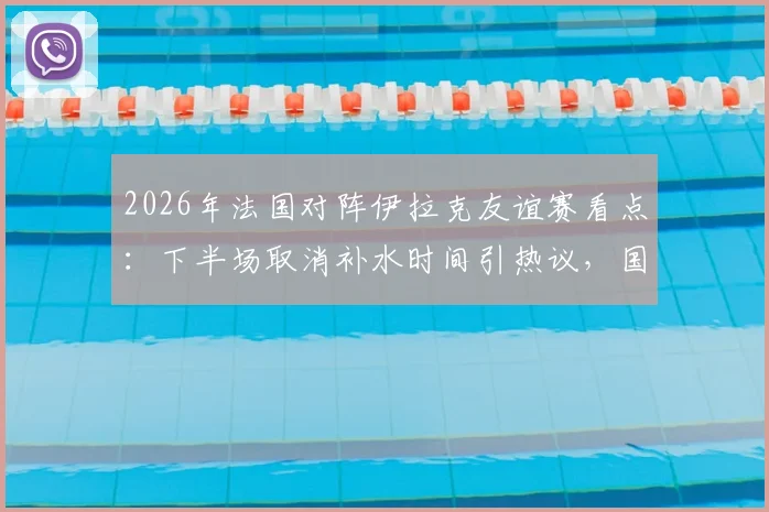 2026年法国对阵伊拉克友谊赛看点：下半场取消补水时间引热议，国际足联高温比赛规则成焦点