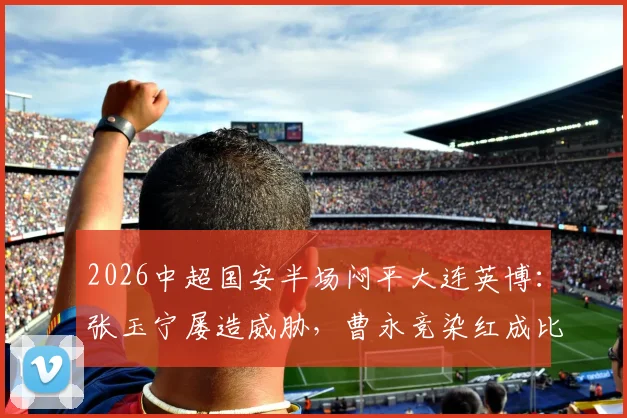 2026中超国安半场闷平大连英博:张玉宁屡造威胁,曹永竞染红成比赛转折点