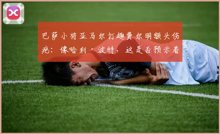 巴萨小将亚马尔打趣费尔明额头伤疤:像哈利·波特,这是否预示着球队2026年的逆转信号?
