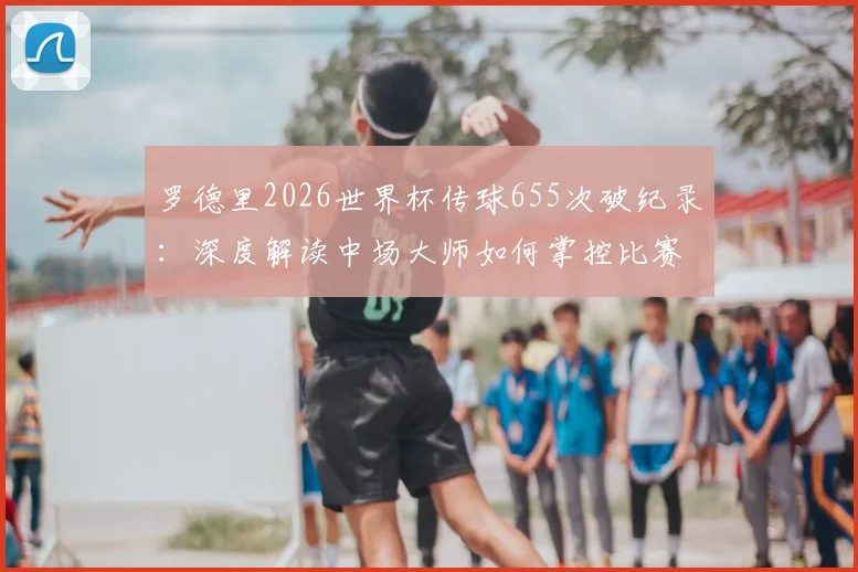罗德里2026世界杯传球655次破纪录：深度解读中场大师如何掌控比赛，附历届传球数据排名