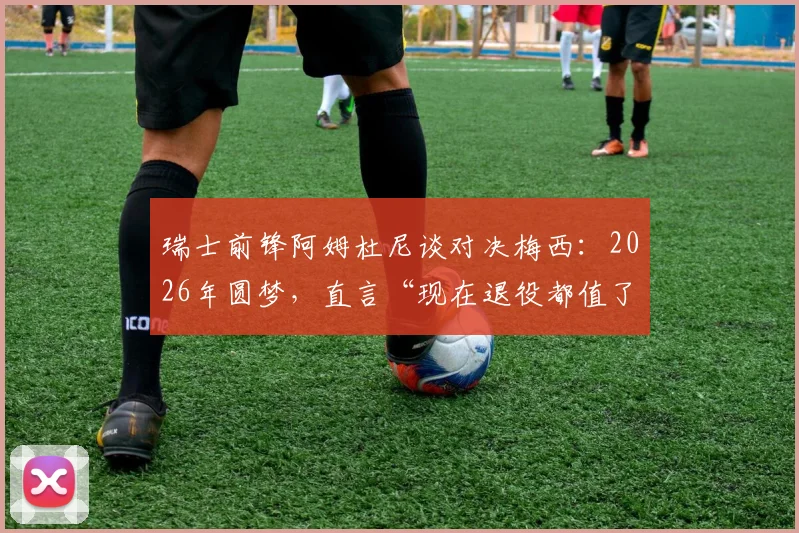 瑞士前锋阿姆杜尼谈对决梅西：2026年圆梦，直言“现在退役都值了”，曝心声与挑战