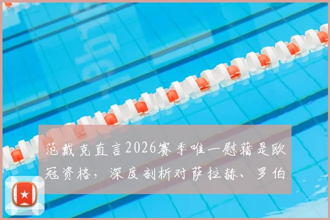 范戴克直言2026赛季唯一慰藉是欧冠资格，深度剖析对萨拉赫、罗伯逊的想念与利物浦阵容影响