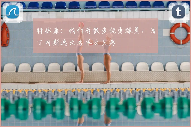 特林康：我们有很多优秀球员，马丁内斯选大名单会头疼