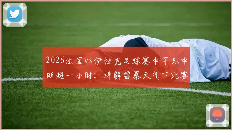 2026法国vs伊拉克足球赛中罕见中断超一小时：详解雷暴天气下比赛规则与恢复流程