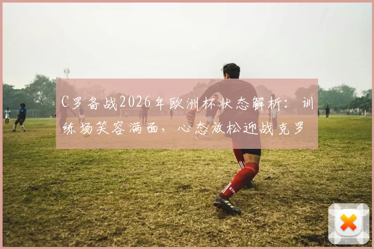 C罗备战2026年欧洲杯状态解析：训练场笑容满面，心态放松迎战克罗地亚关键战