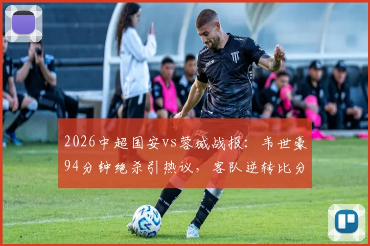 2026中超国安vs蓉城战报：韦世豪94分钟绝杀引热议，客队逆转比分详情与争议判罚解读
