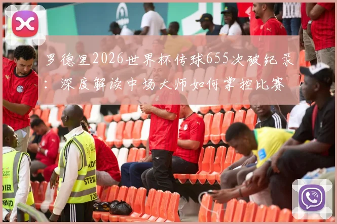 罗德里2026世界杯传球655次破纪录：深度解读中场大师如何掌控比赛，附历届传球数据排名