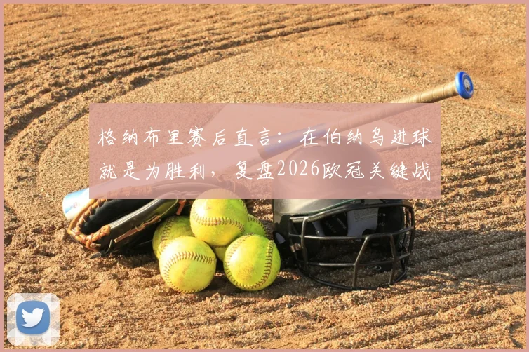 格纳布里赛后直言：在伯纳乌进球就是为胜利，复盘2026欧冠关键战本可提前终结悬念