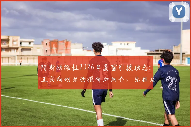 阿斯顿维拉2026年夏窗引援动态：正式向切尔西报价加纳乔，先租后买交易模式详解与最新进展追踪