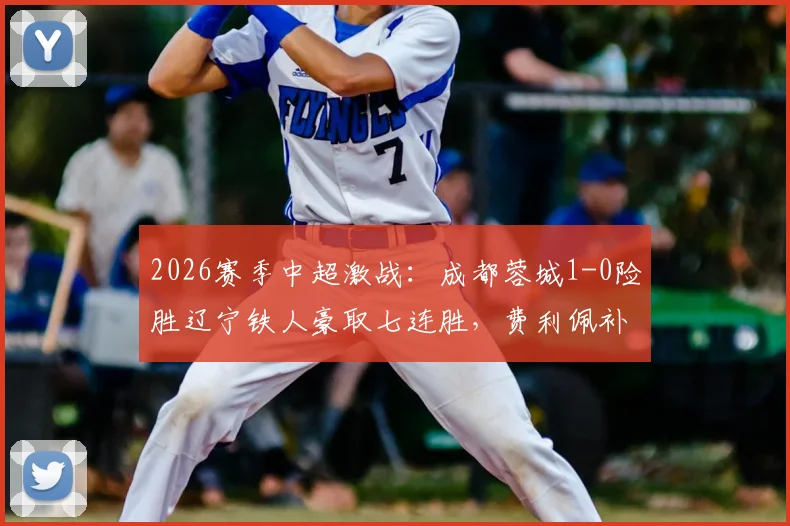 2026赛季中超激战：成都蓉城1-0险胜辽宁铁人豪取七连胜，费利佩补时绝杀引爆全场
